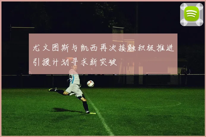 尤文图斯与凯西再次接触积极推进引援计划寻求新突破