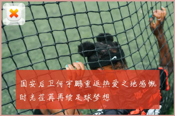 国安后卫何宇鹏重返热爱之地感慨时光荏苒再续足球梦想