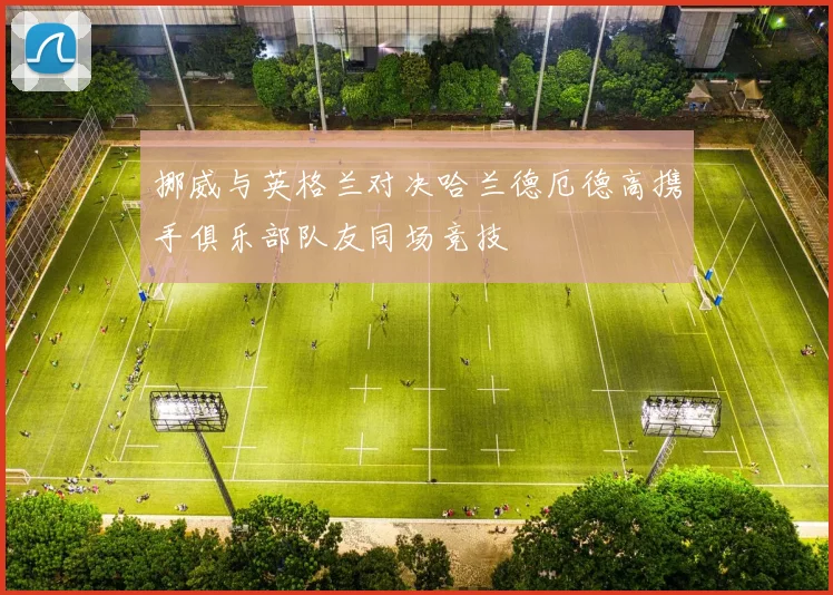 挪威与英格兰对决哈兰德厄德高携手俱乐部队友同场竞技