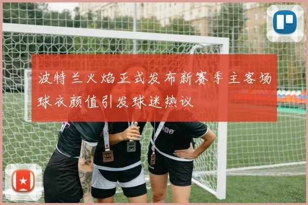 波特兰火焰正式发布新赛季主客场球衣颜值引发球迷热议