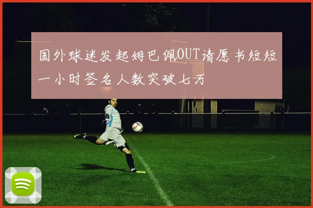 国外球迷发起姆巴佩OUT请愿书短短一小时签名人数突破七万