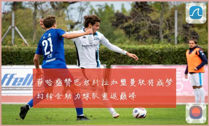 萨哈盛赞巴尔科拉加盟曼联将成梦幻转会助力球队重返巅峰