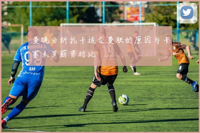 曼晚分析扎卡适合曼联的原因与卡塞米罗薪资对比