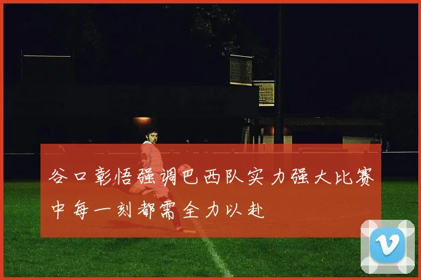 谷口彰悟强调巴西队实力强大比赛中每一刻都需全力以赴