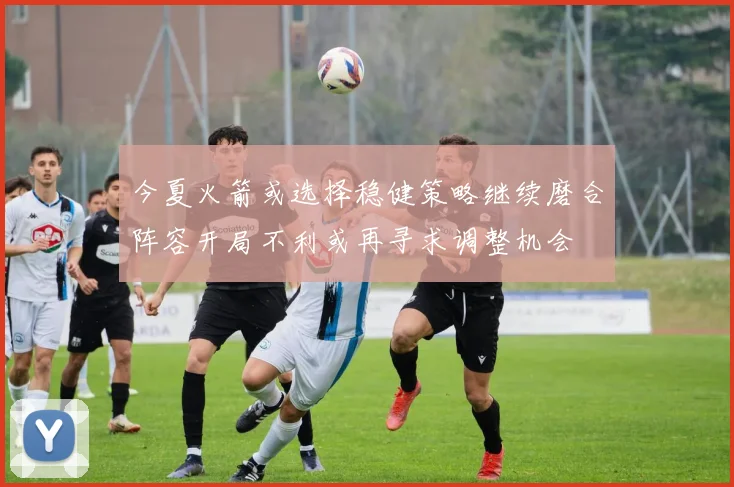 今夏火箭或选择稳健策略继续磨合阵容开局不利或再寻求调整机会