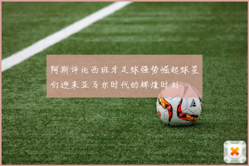 阿斯评论西班牙足球强势崛起球星们迎来亚马尔时代的辉煌时刻