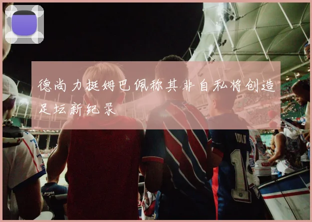 德尚力挺姆巴佩称其非自私将创造足坛新纪录