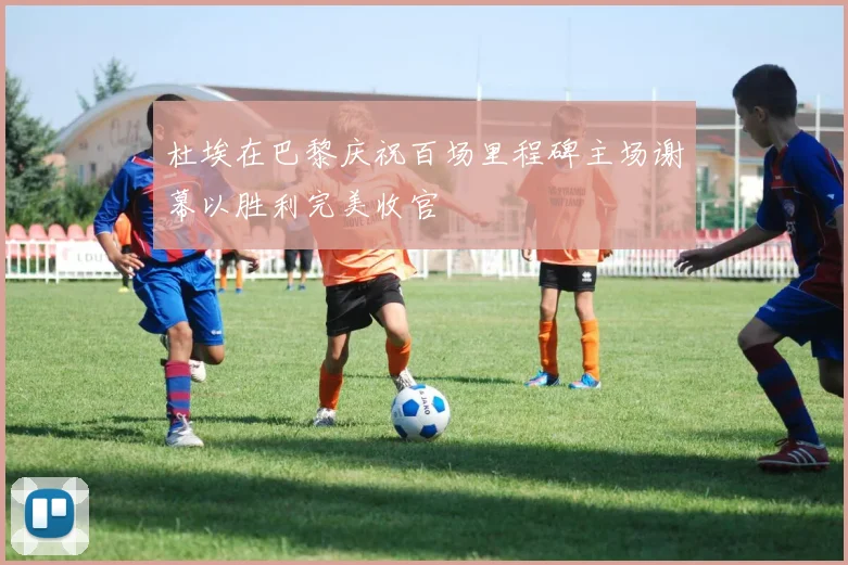 杜埃在巴黎庆祝百场里程碑主场谢幕以胜利完美收官