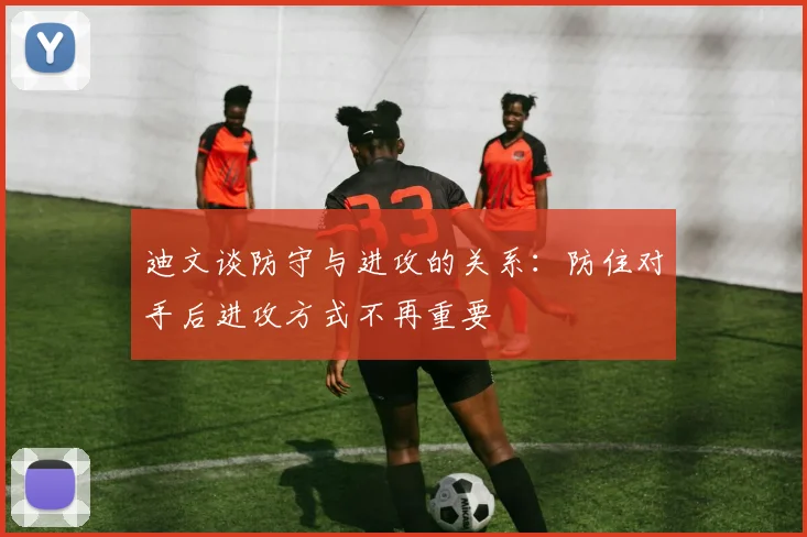 迪文谈防守与进攻的关系：防住对手后进攻方式不再重要