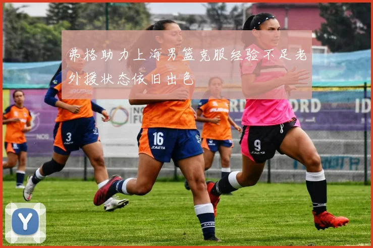 弗格助力上海男篮克服经验不足老外援状态依旧出色