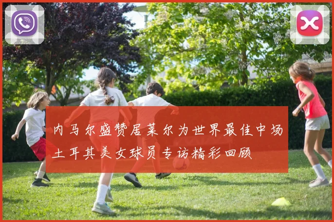 内马尔盛赞居莱尔为世界最佳中场土耳其美女球员专访精彩回顾