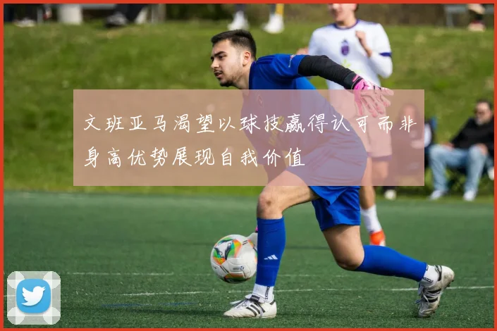 文班亚马渴望以球技赢得认可而非身高优势展现自我价值