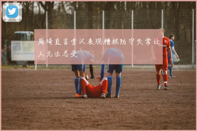 周琦直言索汉表现糟糕防守失常让人无法忍受